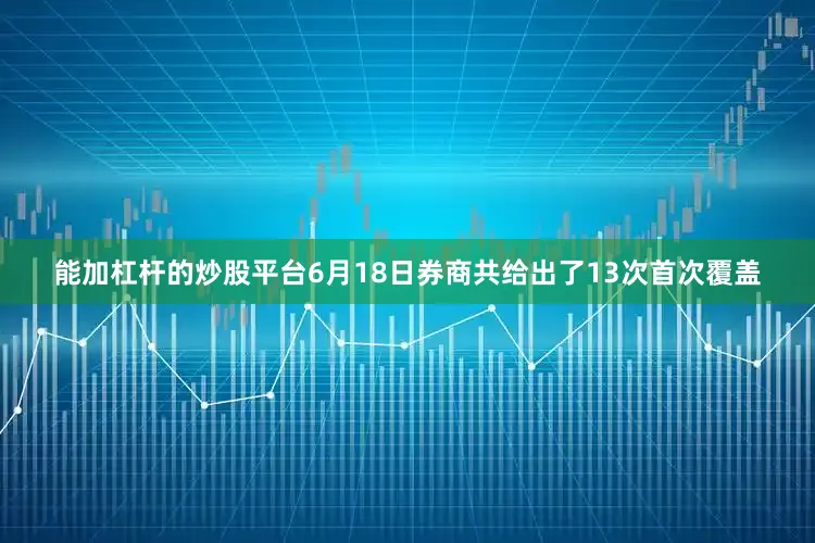能加杠杆的炒股平台6月18日券商共给出了13次首次覆盖