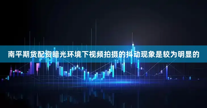 南平期货配资暗光环境下视频拍摄的抖动现象是较为明显的