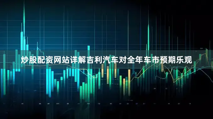 炒股配资网站详解吉利汽车对全年车市预期乐观