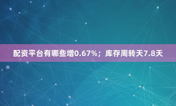 配资平台有哪些增0.67%；库存周转天7.8天