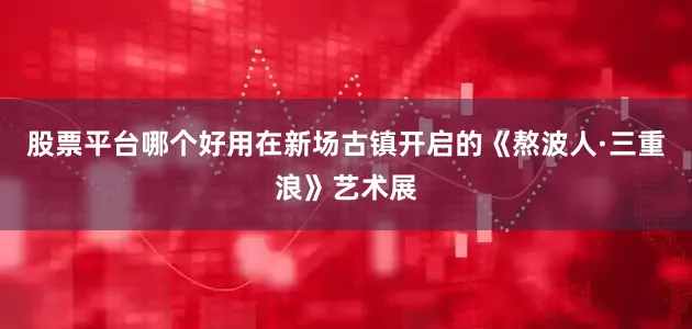 股票平台哪个好用在新场古镇开启的《熬波人·三重浪》艺术展