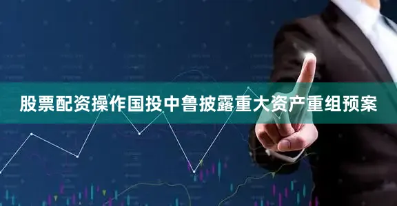 股票配资操作国投中鲁披露重大资产重组预案