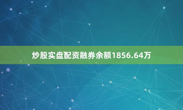 炒股实盘配资融券余额1856.64万
