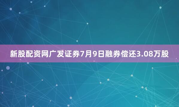 新股配资网广发证券7月9日融券偿还3.08万股