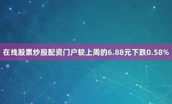 在线股票炒股配资门户较上周的6.88元下跌0.58%