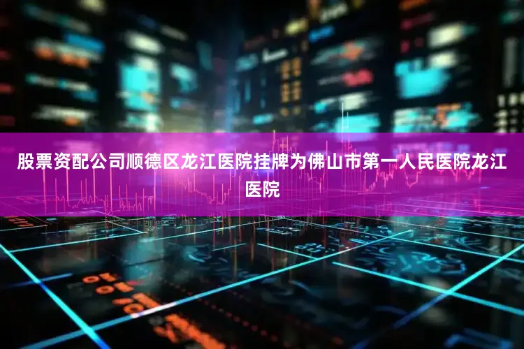 股票资配公司顺德区龙江医院挂牌为佛山市第一人民医院龙江医院