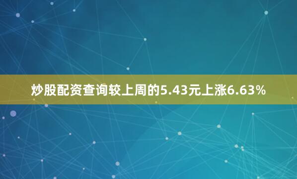 炒股配资查询较上周的5.43元上涨6.63%