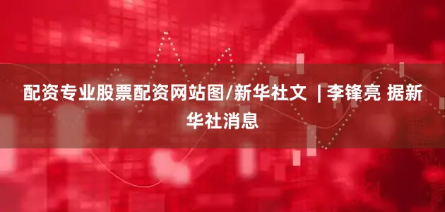 配资专业股票配资网站图/新华社文  | 李锋亮 据新华社消息