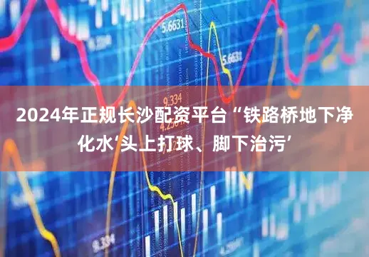 2024年正规长沙配资平台“铁路桥地下净化水‘头上打球、脚下治污’