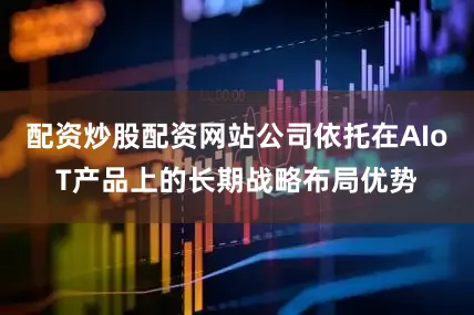 配资炒股配资网站公司依托在AIoT产品上的长期战略布局优势