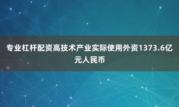 专业杠杆配资高技术产业实际使用外资1373.6亿元人民币