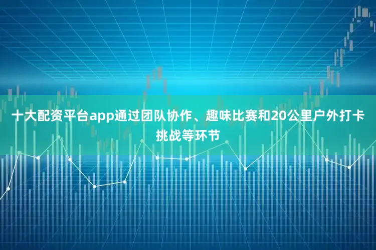 十大配资平台app通过团队协作、趣味比赛和20公里户外打卡挑战等环节